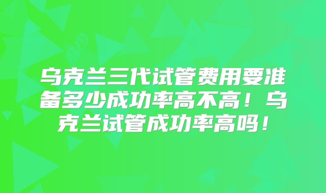 乌克兰三代试管费用要准备多少成功率高不高！乌克兰试管成功率高吗！