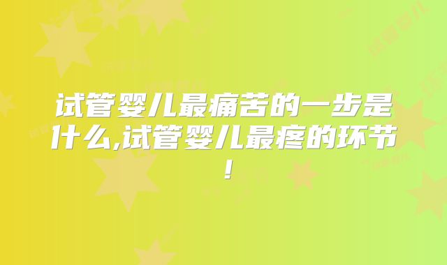 试管婴儿最痛苦的一步是什么,试管婴儿最疼的环节！