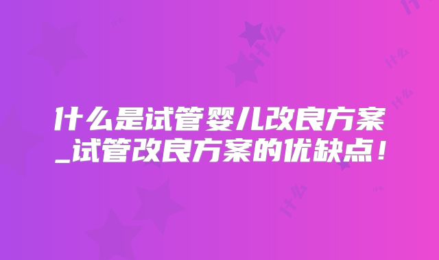 什么是试管婴儿改良方案_试管改良方案的优缺点！