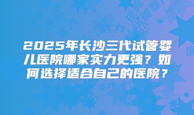 2025年长沙三代试管婴儿医院哪家实力更强?如何选择适合自己的医院?