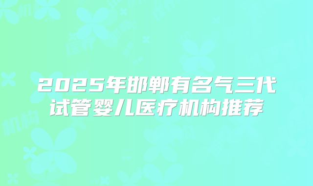 2025年邯郸有名气三代试管婴儿医疗机构推荐
