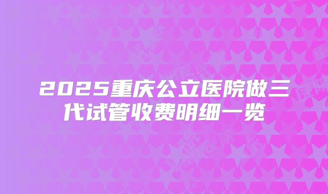 2025重庆公立医院做三代试管收费明细一览