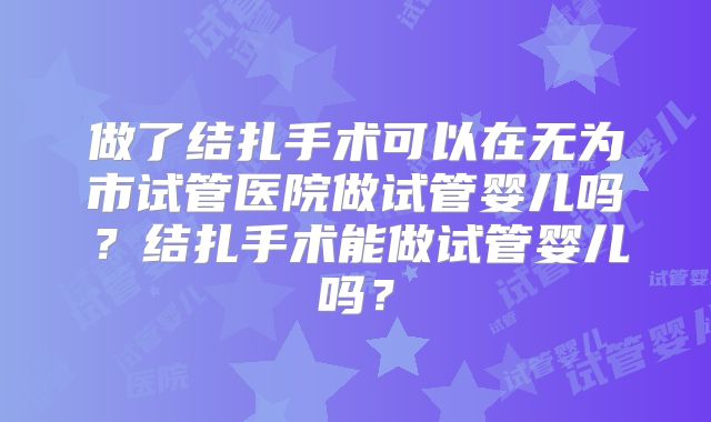 做了结扎手术可以在无为市试管医院做试管婴儿吗？结扎手术能做试管婴儿吗？