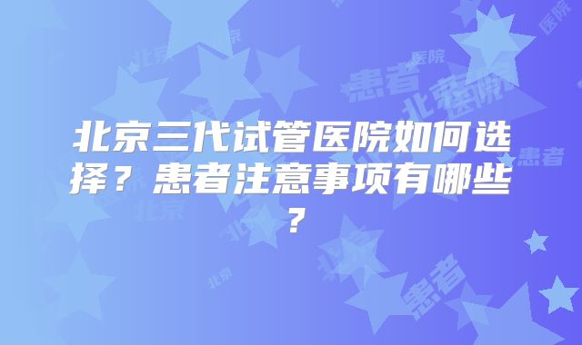 北京三代试管医院如何选择？患者注意事项有哪些？