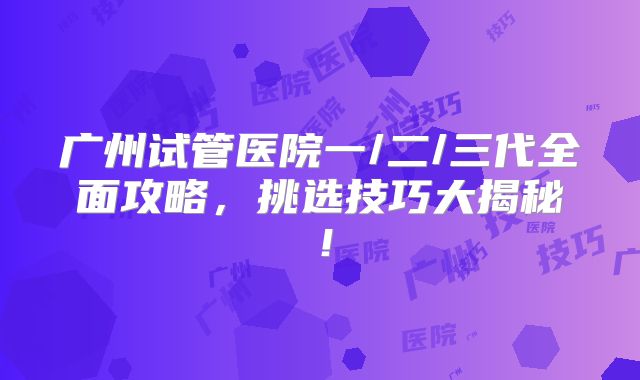 广州试管医院一/二/三代全面攻略，挑选技巧大揭秘！