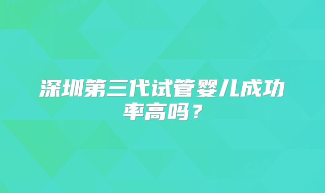 深圳第三代试管婴儿成功率高吗？