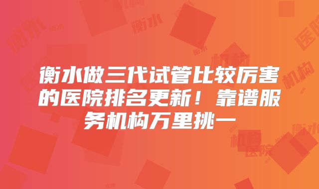 衡水做三代试管比较厉害的医院排名更新！靠谱服务机构万里挑一