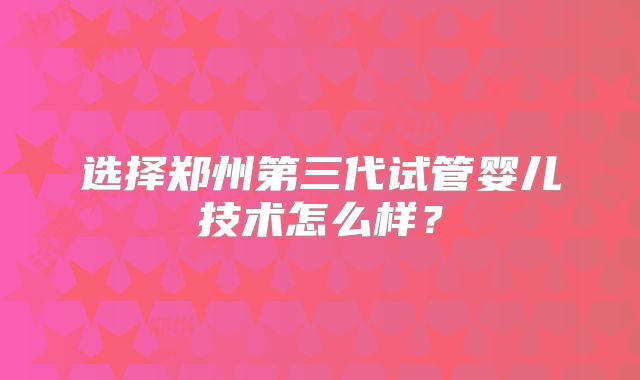 选择郑州第三代试管婴儿技术怎么样？