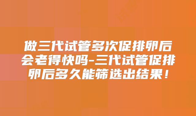 做三代试管多次促排卵后会老得快吗-三代试管促排卵后多久能筛选出结果!