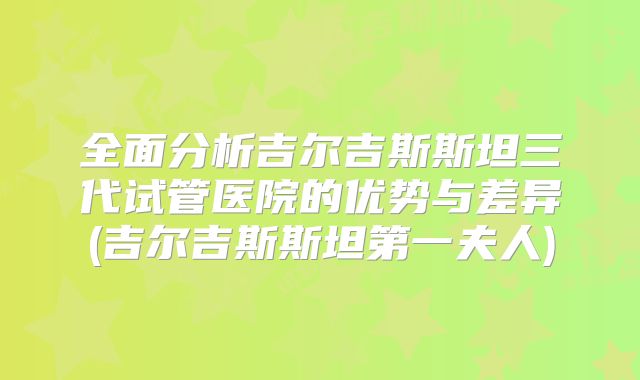 全面分析吉尔吉斯斯坦三代试管医院的优势与差异(吉尔吉斯斯坦第一夫人)