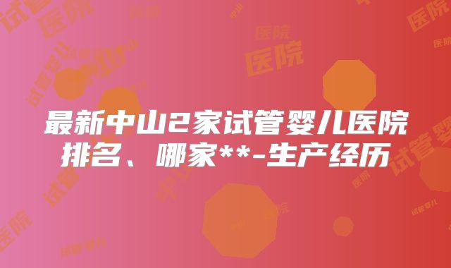 最新中山2家试管婴儿医院排名、哪家**-生产经历
