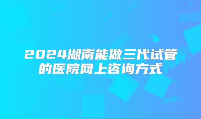 2024湖南能做三代试管的医院网上咨询方式