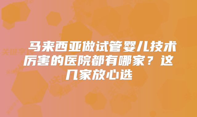  马来西亚做试管婴儿技术厉害的医院都有哪家？这几家放心选