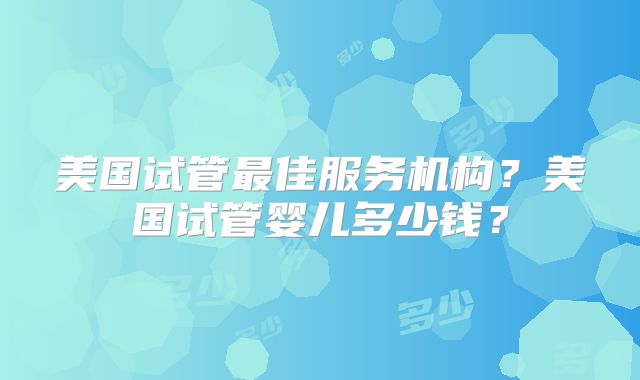美国试管最佳服务机构?美国试管婴儿多少钱?