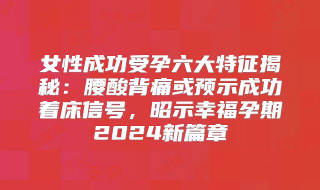 女性成功受孕六大特征揭秘:腰酸背痛或预示成功着床信号,昭示幸福孕期2024新篇章