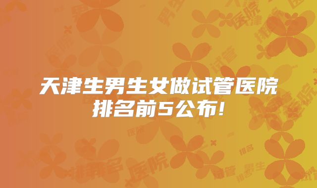 天津生男生女做试管医院排名前5公布!