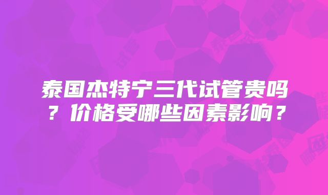 泰国杰特宁三代试管贵吗？价格受哪些因素影响？