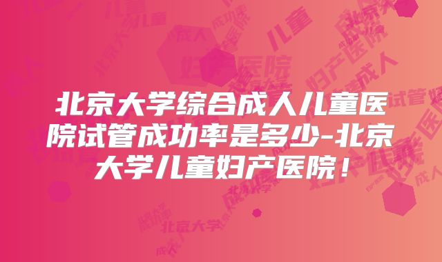 北京大学综合成人儿童医院试管成功率是多少-北京大学儿童妇产医院！