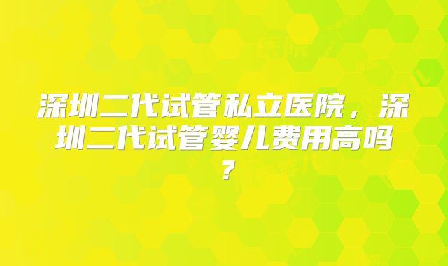 深圳二代试管私立医院,深圳二代试管婴儿费用高吗?