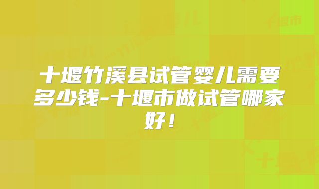 十堰竹溪县试管婴儿需要多少钱-十堰市做试管哪家好！