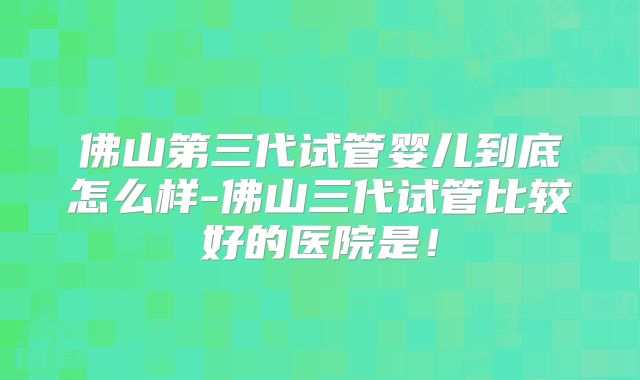 佛山第三代试管婴儿到底怎么样-佛山三代试管比较好的医院是!