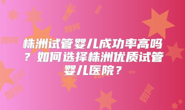 株洲试管婴儿成功率高吗？如何选择株洲优质试管婴儿医院？