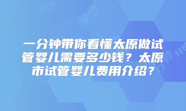 一分钟带你看懂太原做试管婴儿需要多少钱？太原市试管婴儿费用介绍？