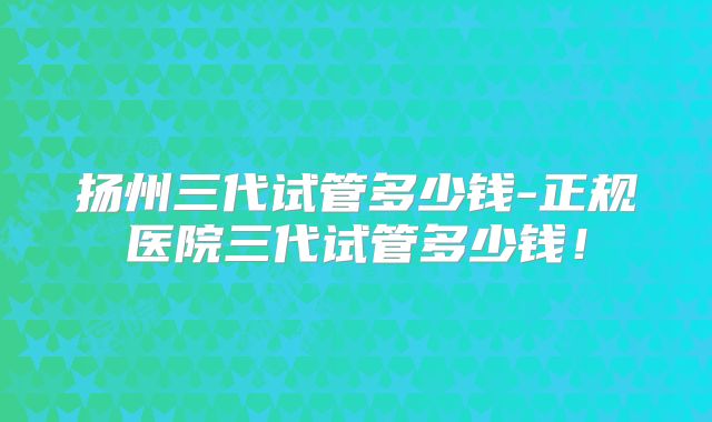 扬州三代试管多少钱-正规医院三代试管多少钱!