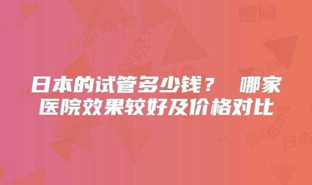 日本的试管多少钱？ 哪家医院效果较好及价格对比