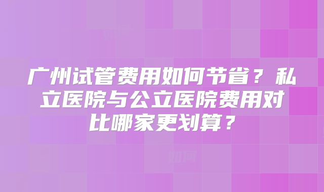 广州试管费用如何节省？私立医院与公立医院费用对比哪家更划算？