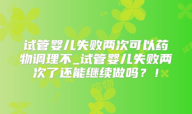 试管婴儿失败两次可以药物调理不_试管婴儿失败两次了还能继续做吗?!