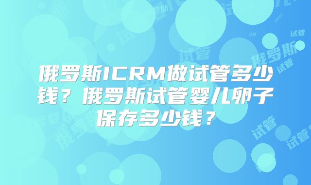 俄罗斯ICRM做试管多少钱？俄罗斯试管婴儿卵子保存多少钱？