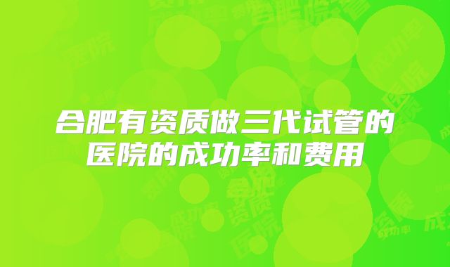 合肥有资质做三代试管的医院的成功率和费用