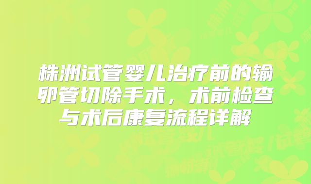 株洲试管婴儿治疗前的输卵管切除手术，术前检查与术后康复流程详解