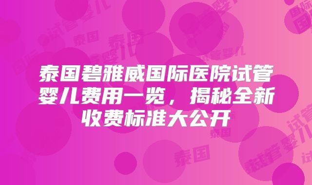 泰国碧雅威国际医院试管婴儿费用一览，揭秘全新收费标准大公开