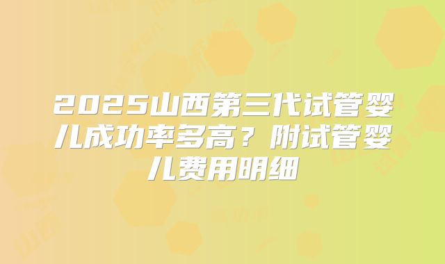 2025山西第三代试管婴儿成功率多高？附试管婴儿费用明细