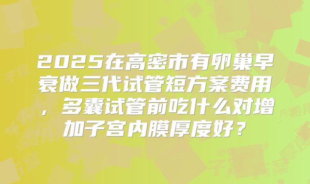 2025在高密市有卵巢早衰做三代试管短方案费用，多囊试管前吃什么对增加子宫内膜厚度好？