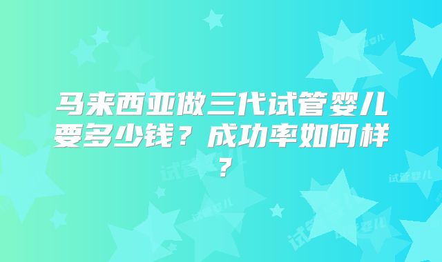 马来西亚做三代试管婴儿要多少钱？成功率如何样？