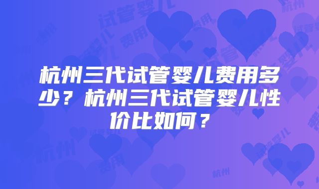 杭州三代试管婴儿费用多少？杭州三代试管婴儿性价比如何？