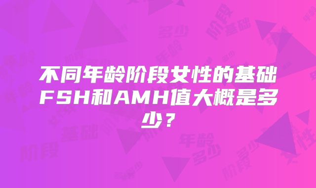 不同年龄阶段女性的基础FSH和AMH值大概是多少？