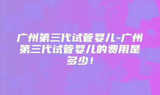 广州第三代试管婴儿-广州第三代试管婴儿的费用是多少！