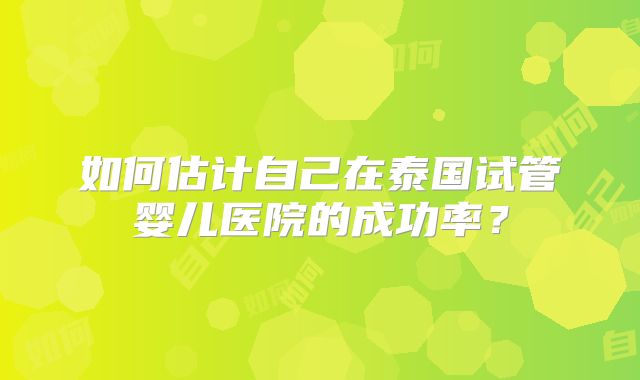 如何估计自己在泰国试管婴儿医院的成功率？
