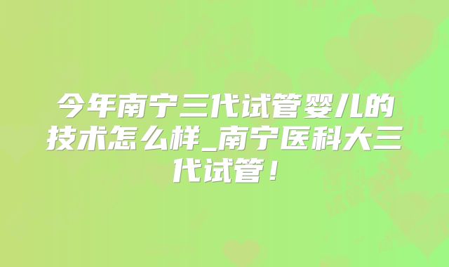 今年南宁三代试管婴儿的技术怎么样_南宁医科大三代试管！
