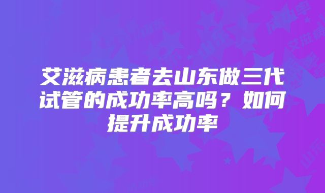 艾滋病患者去山东做三代试管的成功率高吗？如何提升成功率
