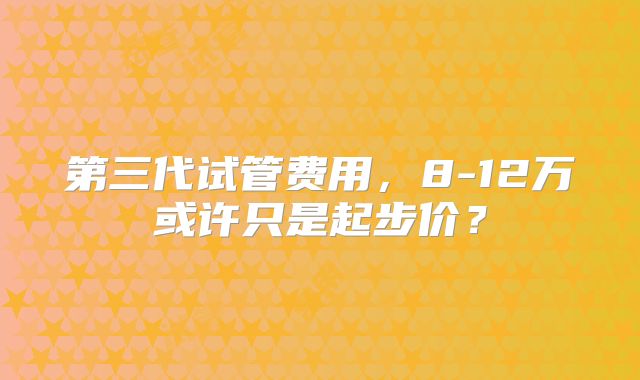 第三代试管费用，8-12万或许只是起步价？