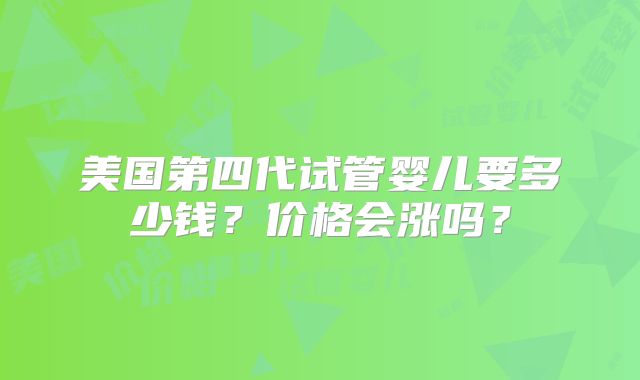 美国第四代试管婴儿要多少钱？价格会涨吗？
