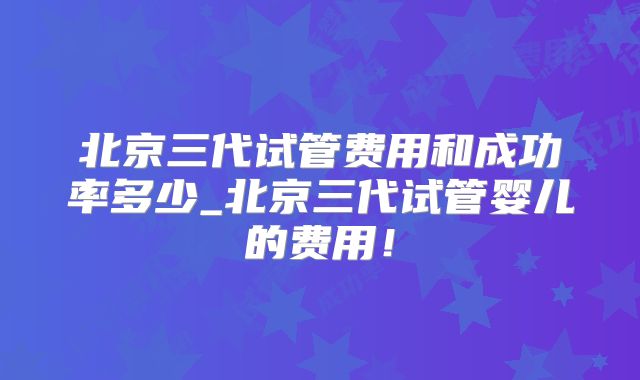 北京三代试管费用和成功率多少_北京三代试管婴儿的费用！