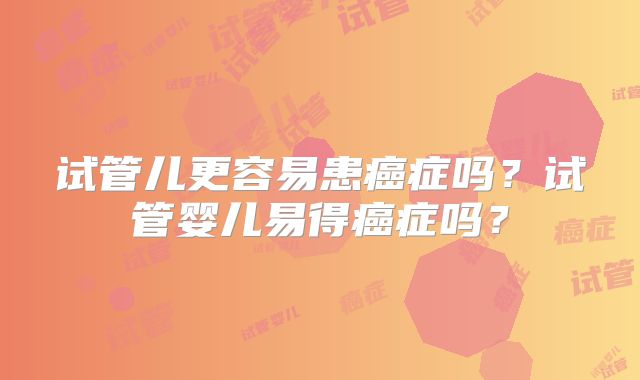 试管儿更容易患癌症吗?试管婴儿易得癌症吗?