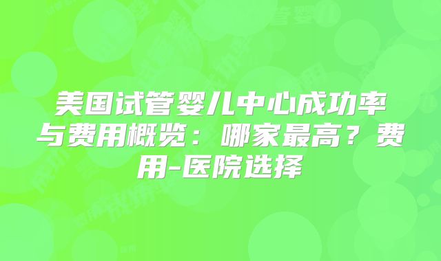 美国试管婴儿中心成功率与费用概览：哪家最高？费用-医院选择