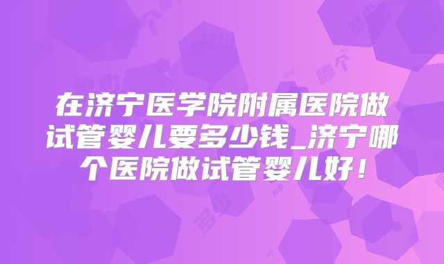 在济宁医学院附属医院做试管婴儿要多少钱_济宁哪个医院做试管婴儿好！